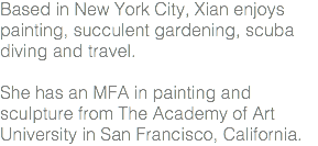 Based in New York City, Xian enjoys painting, succulent gardening, scuba diving and travel. She has an MFA in painting and sculpture from The Academy of Art University in San Francisco, California.