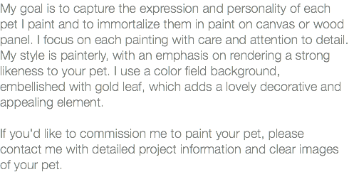 My goal is to capture the expression and personality of each pet I paint and to immortalize them in paint on canvas or wood panel. I focus on each painting with care and attention to detail. My style is painterly, with an emphasis on rendering a strong likeness to your pet. I use a color field background, embellished with gold leaf, which adds a lovely decorative and appealing element. If you'd like to commission me to paint your pet, please contact me with detailed project information and clear images of your pet. 